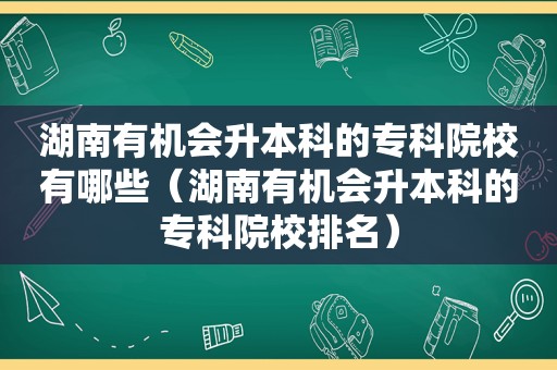 湖南有机会升本科的专科院校有哪些（湖南有机会升本科的专科院校排名）
