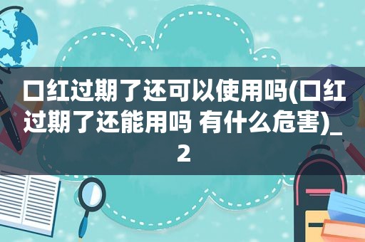 口红过期了还可以使用吗(口红过期了还能用吗 有什么危害)_2