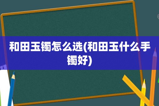 和田玉镯怎么选(和田玉什么手镯好)