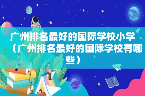 广州排名最好的国际学校小学（广州排名最好的国际学校有哪些）