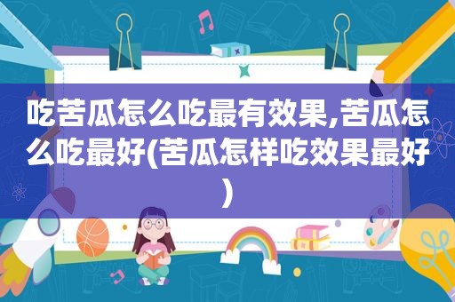 吃苦瓜怎么吃最有效果,苦瓜怎么吃最好(苦瓜怎样吃效果最好)