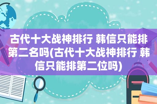古代十大战神排行 韩信只能排第二名吗(古代十大战神排行 韩信只能排第二位吗)