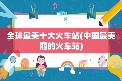 全球最美十大火车站(中国最美丽的火车站)