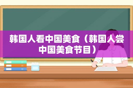韩国人看中国美食（韩国人尝中国美食节目）