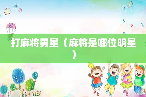 打麻将男星（麻将是哪位明星）