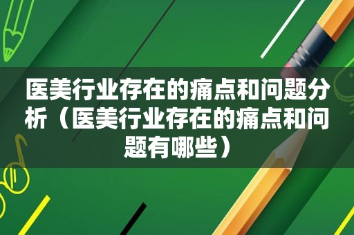 医美行业存在的痛点和问题分析（医美行业存在的痛点和问题有哪些）