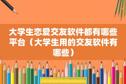 大学生恋爱交友软件都有哪些平台（大学生用的交友软件有哪些）