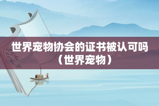 世界宠物协会的证书被认可吗（世界宠物）