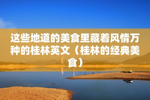 这些地道的美食里藏着风情万种的桂林英文（桂林的经典美食）