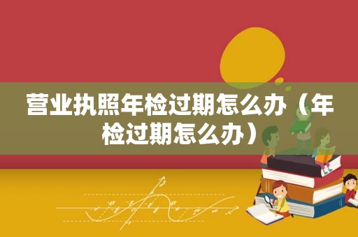 营业执照年检过期怎么办（年检过期怎么办）