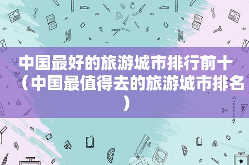 中国最好的旅游城市排行前十（中国最值得去的旅游城市排名）