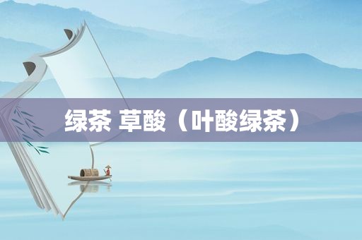 绿茶 草酸（叶酸绿茶）