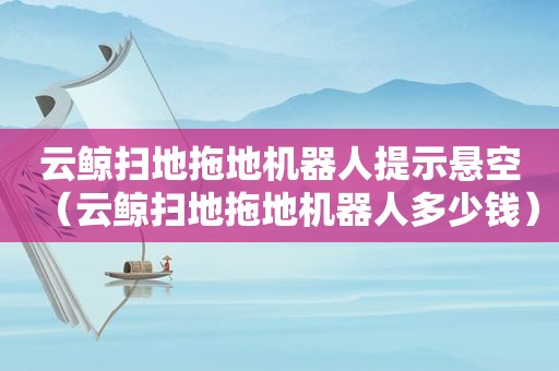 云鲸扫地拖地机器人提示悬空（云鲸扫地拖地机器人多少钱）