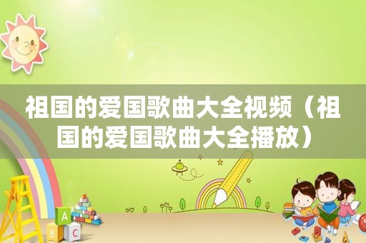 祖国的爱国歌曲大全视频（祖国的爱国歌曲大全播放）