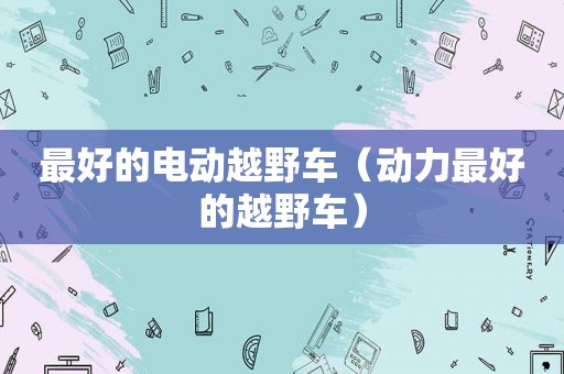 最好的电动越野车（动力最好的越野车）