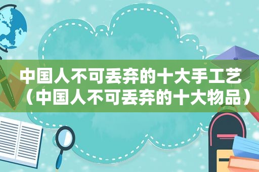 中国人不可丢弃的十大手工艺（中国人不可丢弃的十大物品）