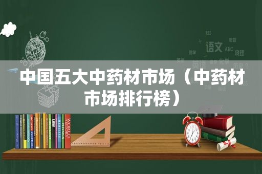 中国五大中药材市场（中药材市场排行榜）