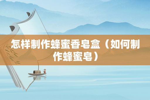 怎样制作蜂蜜香皂盒（如何制作蜂蜜皂）