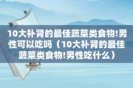 10大补肾的最佳蔬菜类食物!男性可以吃吗（10大补肾的最佳蔬菜类食物!男性吃什么）
