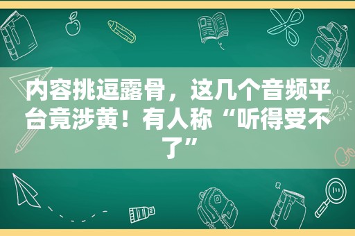 内容挑逗露骨，这几个音频平台竟涉黄！有人称“听得受不了”