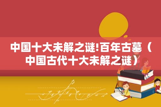 中国十大未解之谜!百年古墓（中国古代十大未解之谜）