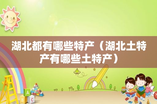 湖北都有哪些特产（湖北土特产有哪些土特产）