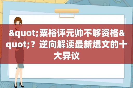 "粟裕评元帅不够资格"？逆向解读最新爆文的十大异议