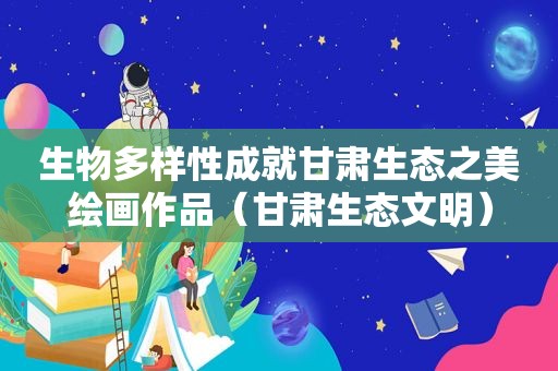 生物多样性成就甘肃生态之美绘画作品（甘肃生态文明）
