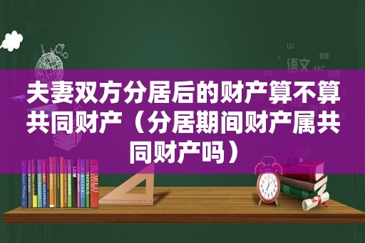 夫妻双方分居后的财产算不算共同财产（分居期间财产属共同财产吗）