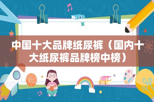 中国十大品牌纸尿裤（国内十大纸尿裤品牌榜中榜）