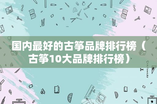 国内最好的古筝品牌排行榜（古筝10大品牌排行榜）