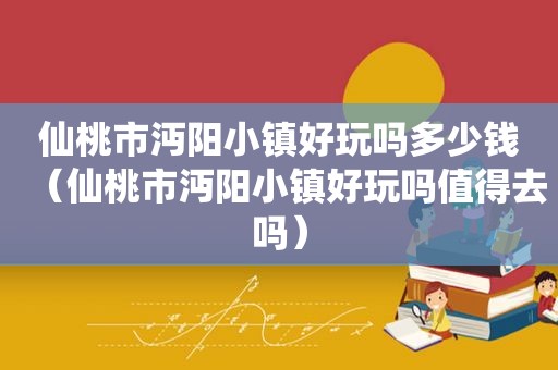 仙桃市沔阳小镇好玩吗多少钱（仙桃市沔阳小镇好玩吗值得去吗）