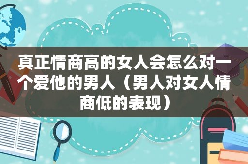 真正情商高的女人会怎么对一个爱他的男人（男人对女人情商低的表现）