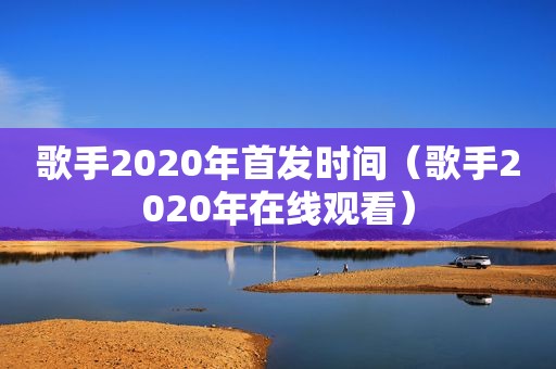 歌手2020年首发时间（歌手2020年在线观看）
