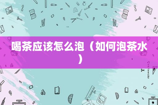 喝茶应该怎么泡（如何泡茶水）