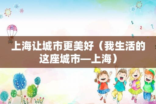 上海让城市更美好（我生活的这座城市—上海）