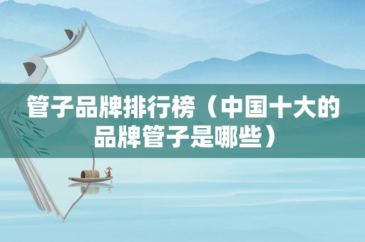 管子品牌排行榜（中国十大的品牌管子是哪些）