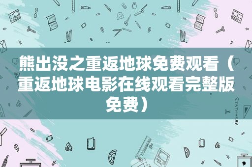 熊出没之重返地球免费观看（重返地球电影在线观看完整版免费）