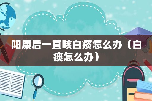 阳康后一直咳白痰怎么办（白痰怎么办）