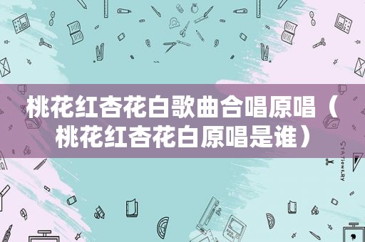 桃花红杏花白歌曲合唱原唱（桃花红杏花白原唱是谁）