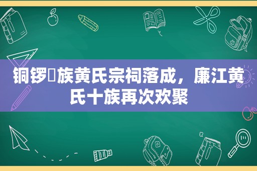 铜锣埇族黄氏宗祠落成，廉江黄氏十族再次欢聚