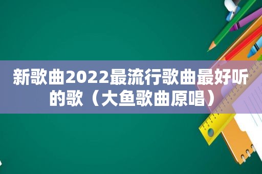 新歌曲2022最流行歌曲最好听的歌（大鱼歌曲原唱）