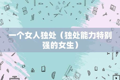 一个女人独处（独处能力特别强的女生）