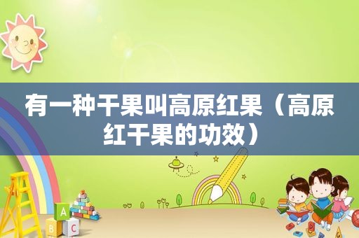 有一种干果叫高原红果（高原红干果的功效）