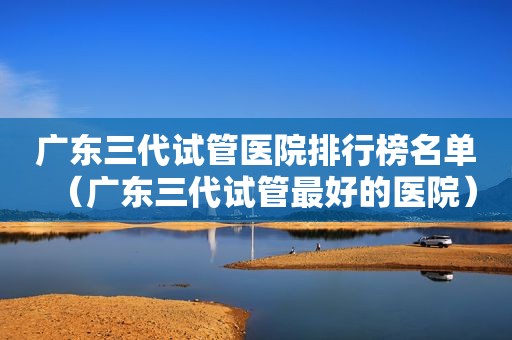 广东三代试管医院排行榜名单（广东三代试管最好的医院）