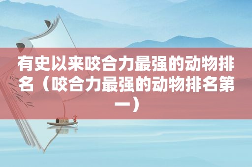 有史以来咬合力最强的动物排名（咬合力最强的动物排名第一）