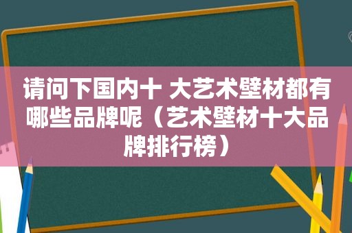 请问下国内十 大艺术壁材都有哪些品牌呢（艺术壁材十大品牌排行榜）