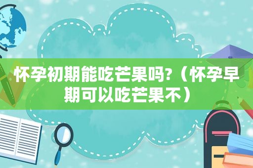 怀孕初期能吃芒果吗?（怀孕早期可以吃芒果不）