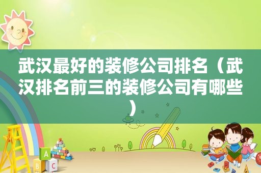 武汉最好的装修公司排名（武汉排名前三的装修公司有哪些）
