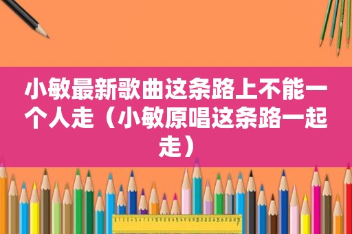 小敏最新歌曲这条路上不能一个人走（小敏原唱这条路一起走）